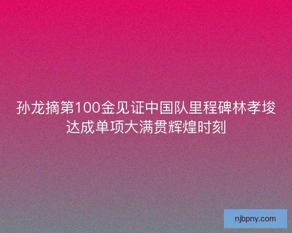 孙龙摘第100金见证中国队里程碑林孝埈达成单项大满贯辉煌时刻